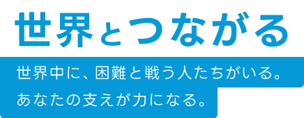 世界とつながる 世界中に、困難と戦う人たちがいる。あなたの支えが力になる。